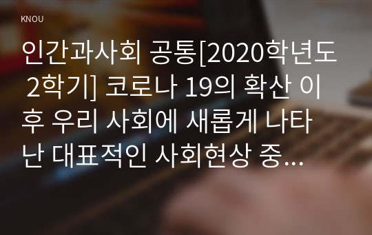 인간과사회 공통[2020학년도 2학기] 코로나 19의 확산 이후 우리 사회에 새롭게 나타난 대표적인 사회현상 중 하나를 골라 왜 그런 현상이 나타났으며 앞으로 어떻게 변화해 갈지 분석해 보시오.