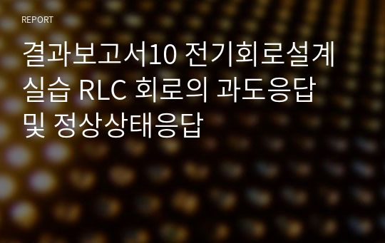 전기회로설계실습 2학년 실습 결과보고서 / 10. 전기회로설계실습 RLC 회로의 과도응답 및 정상상태응답