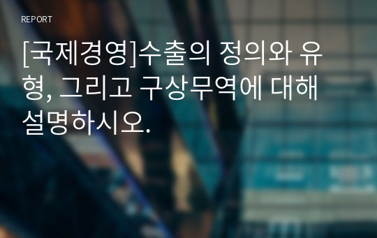 [국제경영]수출의 정의와 유형, 그리고 구상무역에 대해 설명하시오.