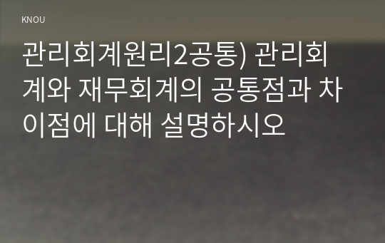 관리회계원리2공통) 관리회계와 재무회계의 공통점과 차이점에 대해 설명하시오