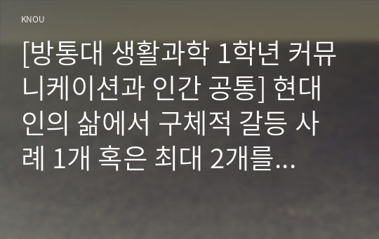 [방통대 생활과학 1학년 커뮤니케이션과 인간 공통] 현대인의 삶에서 구체적 갈등 사례 1개 혹은 최대 2개를 선택한 후 1) 갈등사례의 구체적 내용, 원인과 문제점이 무엇인가 2) 커뮤니케이션의 관점에서 갈등 완화방안은 무엇인가