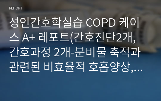 성인간호학실습 COPD 케이스 A+ 레포트(간호진단2개, 간호과정 2개-분비물 축적과 관련된 비효율적 호흡양상, 호흡곤란과 관련된 활동지속성장애)