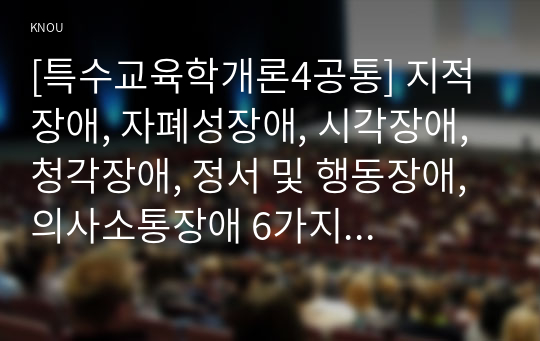 [특수교육학개론4공통] 지적장애, 자폐성장애, 시각장애, 청각장애, 정서 및 행동장애, 의사소통장애 6가지 장애 중 본인이 관심 있는 장애 유형 1가지를 선택하시오. 선택한 장애의 정의, 원인, 특성, 교육방법을 기술하시오