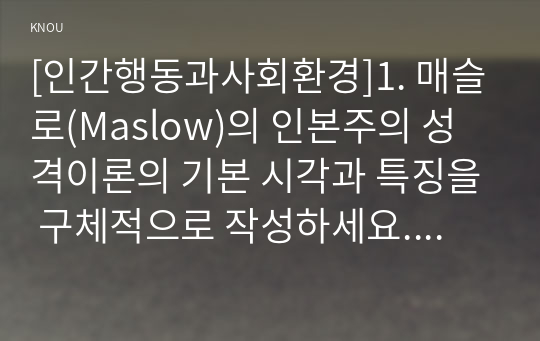 [인간행동과사회환경]1. 매슬로(Maslow)의 인본주의 성격이론의 기본 시각과 특징을 구체적으로 작성하세요. (10점) 2. 매슬로(Maslow)의 욕구단계론(needs hierarchy)과 다섯 가지 욕구의 특징과 사례를 구체적으로 작성하세요. (10점) 3. 매슬로(Maslow)가 제시한 다섯 가지 욕구를 기반으로, 자신이 가지고 있는 다양한 욕구를