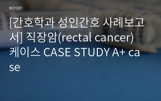 [간호학과 성인간호 사례보고서] 직장암(rectal cancer) 케이스 CASE STUDY A+ case