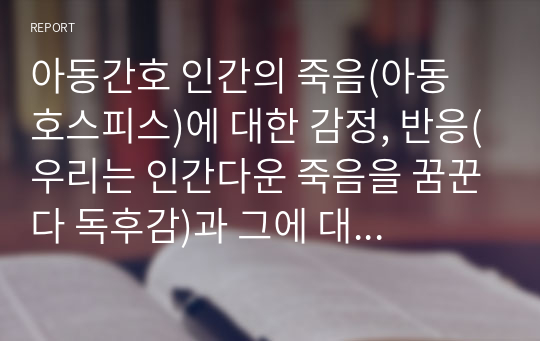 아동간호 인간의 죽음(아동 호스피스)에 대한 감정, 반응(우리는 인간다운 죽음을 꿈꾼다 독후감)과 그에 대한 대처, 간호 계획 A+