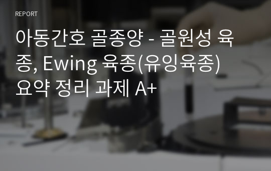 아동간호 골종양 - 골원성 육종, Ewing 육종(유잉육종) 요약 정리 과제 A+