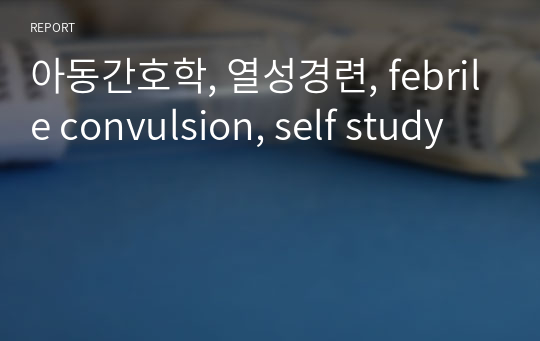 아동간호학, 열성경련, febrile convulsion, self study