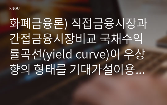 화폐금융론) 직접금융시장과 간접금융시장비교 국채수익률곡선(yield curve)이 우상향의 형태를 기대가설이용하여 설명해보시오0k