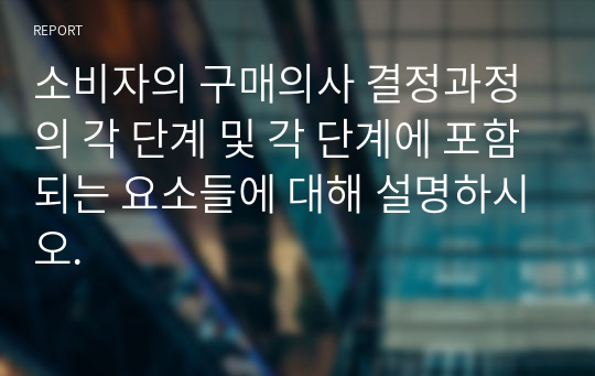 소비자의 구매의사 결정과정의 각 단계 및 각 단계에 포함되는 요소들에 대해 설명하시오.