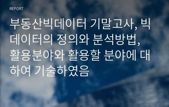 부동산빅데이터 기말고사, 빅데이터의 정의와 분석방법, 활용분야와 활용할 분야에 대하여 기술하였음