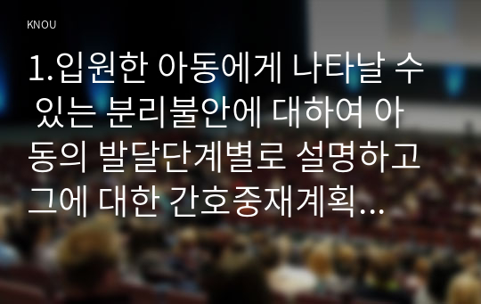 1.입원한 아동에게 나타날 수 있는 분리불안에 대하여 아동의 발달단계별로 설명하고 그에 대한 간호중재계획을 세우시오.