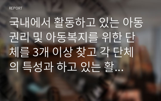 국내에서 활동하고 있는 아동권리 및 아동복지를 위한 단체를 3개 이상 찾고 각 단체의 특성과 하고 있는 활동 등을 정리하시오. 또한 해당 단체들의 발전 방안에 대해 제안하시오.