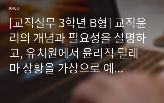 [교직실무 3학년 B형] 교직윤리의 개념과 필요성을 설명하고, 유치원에서 윤리적 딜레마 상황을 가상으로 예를 들고 그에 따른 교직윤리 이슈를 논하시오