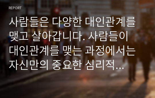 사람들은 다양한 대인관계를 맺고 살아갑니다. 사람들이 대인관계를 맺는 과정에서는 자신만의 중요한 심리적 요인들의 영향을 받게 됩니다. 자신의 대인관계를 돌아보면서 내가 대인관계를 맺는 과정에서 가장 중요하게 영향을 받는다고 생각되는 요소나 요인들은 무엇이라고 생각되며 그러한 요소들이 대인관계심리학의 이론으로 분석하면 어떤 의미와 작용을 하는지에 대해