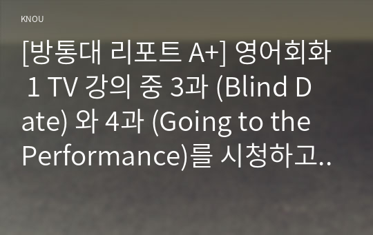 [방통대 리포트 A+] 영어회화 1 TV 강의 중 3과 (Blind Date) 와 4과 (Going to the Performance)를 시청하고, 관련된 본인의 사진 2매와 한글 및 영어 원고를 제출한다.