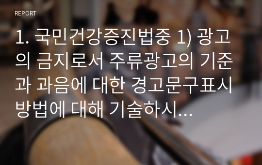 1. 국민건강증진법중 1) 광고의 금지로서 주류광고의 기준과 과음에 대한 경고문구표시방법에 대해 기술하시오. 2) 금연위한조치로서 금연구역과 흡연설치구역에 대해 정리하시오. 3) 개선이 필요한 사항이 있는지 본인의 의견을 기술하시오.  2. 지역보건법중 1) 보건소에서 관장하는 건강증진과 보건교육업무에 기술하시오. 2) 일개 보건소를 선정하여 금연, 절주,