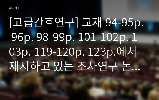 [고급간호연구] 교재 94-95p. 96p. 98-99p. 101-102p. 103p. 119-120p. 123p.에서 제시하고 있는 조사연구 논문 중에서 한 개를 선정 1. 연구논문을 찾을 때 사용한 방법 2. 연구제목과 해당되는 조사연구 유형 3. 연구 대상자에 대해 서술 4. 연구 설계에 대해 설명 5. 연구의 주요 결론과 의의에 대한 견해