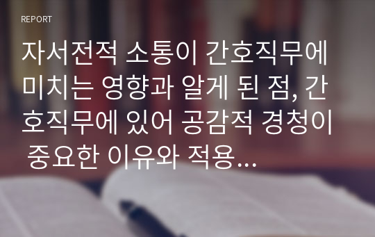 자서전적 소통이 간호직무에 미치는 영향과 알게 된 점, 간호직무에 있어 공감적 경청이 중요한 이유와 적용 할 점