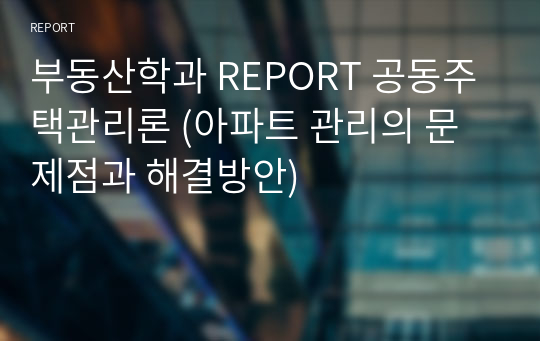 부동산학과 REPORT 공동주택관리론 (아파트 관리의 문제점과 해결방안)