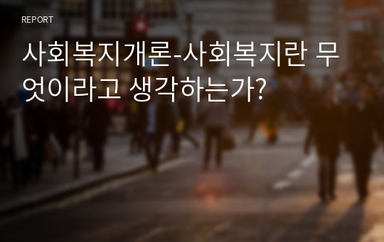 사회복지개론-사회복지란 무엇이라고 생각하는가?