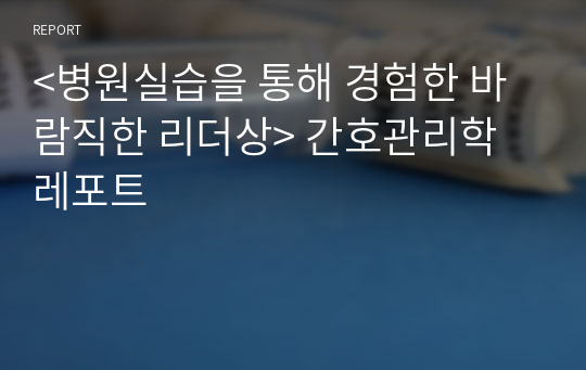 &lt;병원실습을 통해 경험한 바람직한 리더상&gt; 간호관리학 레포트