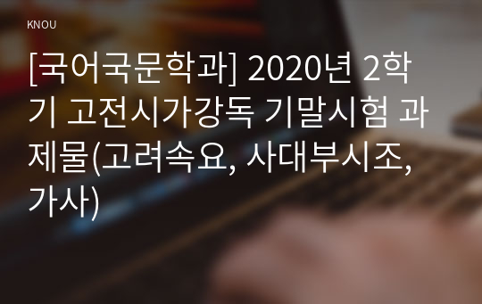 [국어국문학과] 2020년 2학기 고전시가강독 기말시험 과제물(고려속요, 사대부시조, 가사)