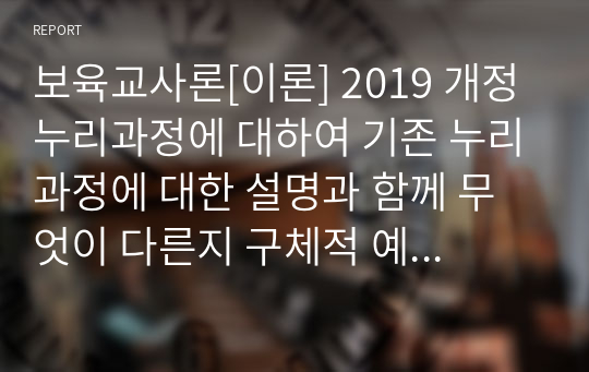 보육교사론[이론] 2019 개정 누리과정에 대하여 기존 누리과정에 대한 설명과 함께 무엇이 다른지 구체적 예를 들어보시오. (놀이의 발견 시청 후 참조)