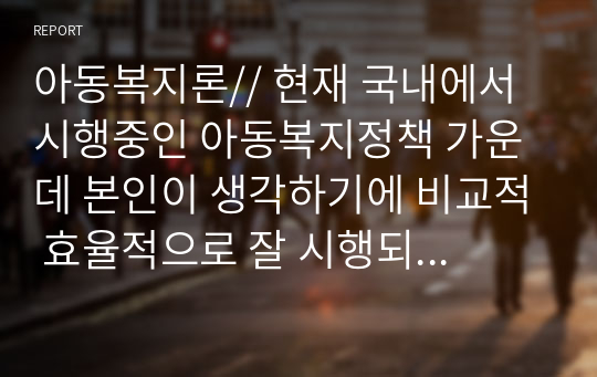 아동복지론// 현재 국내에서 시행중인 아동복지정책 가운데 본인이 생각하기에 비교적 효율적으로 잘 시행되고 있다고 생각하는 정책과 아직은 미비하다고 생각하는 정책을 하나씩 정한 후 그렇게 생각하는 이유에 대해 각각 논의해 봅니다.