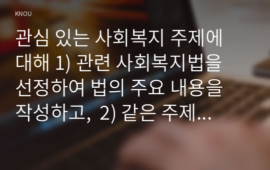 관심 있는 사회복지 주제에 대해 1) 관련 사회복지법을 선정하여 법의 주요 내용을 작성하고,  2) 같은 주제로 본인이 사는 지역에서 제정된 조례 내용을 작성한 후,  3) 향후 해당 법과 조례에서 개정 및 추가될 필요가 있는 내용에 대한 본인의 의견을 작성하시오.