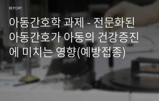 아동간호학 과제 - 전문화된 아동간호가 아동의 건강증진에 미치는 영향(예방접종)