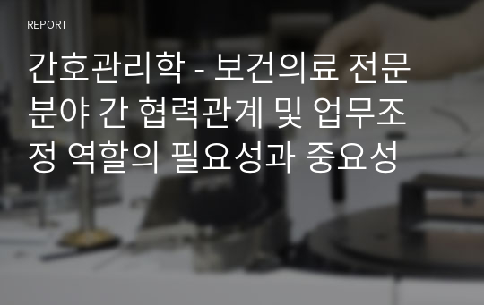 간호관리학 - 보건의료 전문분야 간 협력관계 및 업무조정 역할의 필요성과 중요성 A+받음!!!!!!!!!!!