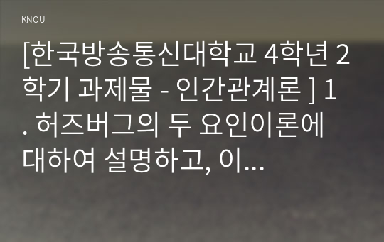 [한국방송통신대학교 4학년 2학기 과제물 - 인간관계론 ] 1. 허즈버그의 두 요인이론에 대하여 설명하고, 이 이론을 토대로 흡연하는 청소년을 금연으로 이끌 수 있는 구체적인 방법을 제시하시오. (10점) 2. 대인매력의 이론 중 강화이론, 사회교환이론, 호감득실론에 대하여 설명하고, 사회교환이론을 토대로 청소년과 친해질 수 있는 구체적인 방법을 제시하시오