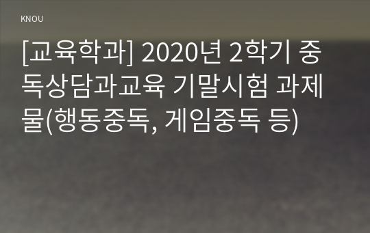 [교육학과] 2020년 2학기 중독상담과교육 기말시험 과제물(행동중독, 게임중독 등)