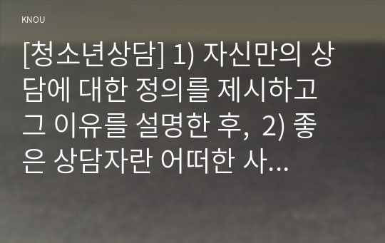 [청소년상담] 1) 자신만의 상담에 대한 정의를 제시하고 그 이유를 설명한 후,  2) 좋은 상담자란 어떠한 사람인지에 대한 자신의 생각을 서술하시오.