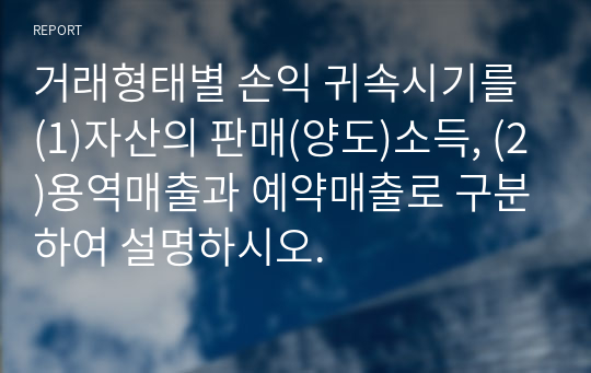 거래형태별 손익 귀속시기를 (1)자산의 판매(양도)소득, (2)용역매출과 예약매출로 구분하여 설명하시오.