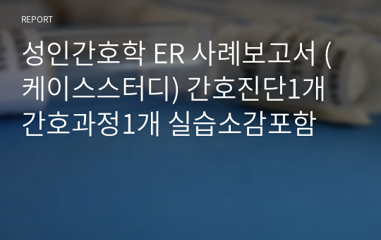 성인간호학 ER 사례보고서 (케이스스터디) 간호진단1개 간호과정1개 실습소감포함