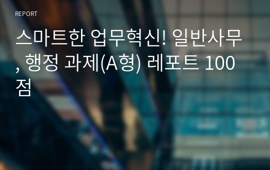 스마트한 업무혁신! 일반사무, 행정 과제(A형) 레포트 100점