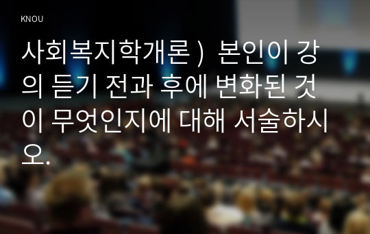 사회복지학개론 )  본인이 강의 듣기 전과 후에 변화된 것이 무엇인지에 대해 서술하시오.