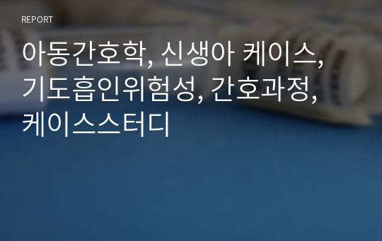 아동간호학, 신생아 케이스, 기도흡인위험성, 흡인의 위험, 간호과정, 케이스스터디