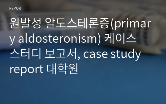 원발성 알도스테론증(primary aldosteronism) 케이스 스터디 보고서, case study report 대학원