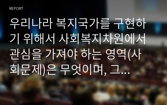 우리나라 복지국가를 구현하기 위해서 사회복지차원에서 관심을 가져야 하는 영역(사회문제)은 무엇이며, 그 이유를 논리적으로 설명하시오.