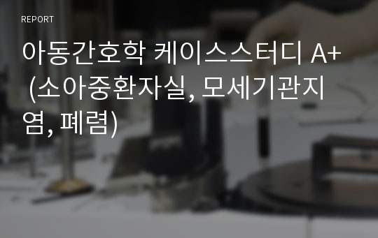 아동간호학 케이스스터디 A+ (소아중환자실, 모세기관지염, 폐렴)