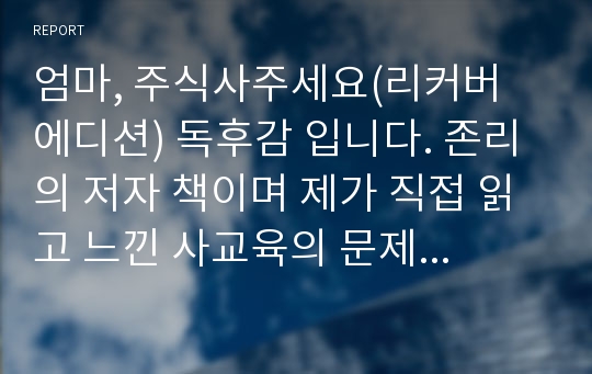 엄마, 주식사주세요(리커버 에디션) 독후감 입니다. 존리의 저자 책이며 제가 직접 읽고 느낀 사교육의 문제와 노년층의 경제적인 문제에 관해 글을 썼습니다.  경제분야 독후감으로 추천드립니다.