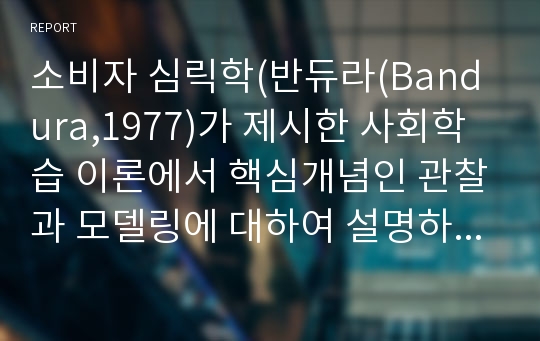 소비자 심릭학(반듀라(Bandura,1977)가 제시한 사회학습 이론에서 핵심개념인 관찰과 모델링에 대하여 설명하세요. 그리고 모델링이 사용된 광고(공익광고 또는 상업광고)나 마케팅 사례를 제시하고 본인의 의견 및 개선점을 기술하세요.)