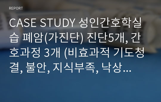 CASE STUDY 성인간호학실습 폐암(가진단) 진단5개, 간호과정 3개 (비효과적 기도청결, 불안, 지식부족, 낙상위험성, 혈관손상위험성)