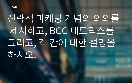 전략적 마케팅 개념의 의의를 제시하고, BCG 매트릭스를 그리고, 각 칸에 대한 설명을 하시오.