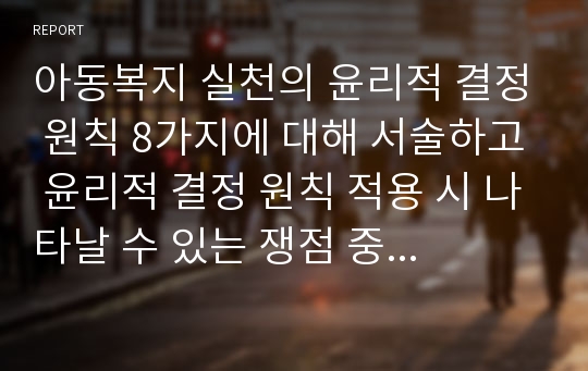 아동복지 실천의 윤리적 결정 원칙 8가지에 대해 서술하고 윤리적 결정 원칙 적용 시 나타날 수 있는 쟁점 중 한 가지 사례를 제시하고, 본인의 의견을 포함하여 작성하여 주시기 바랍니다