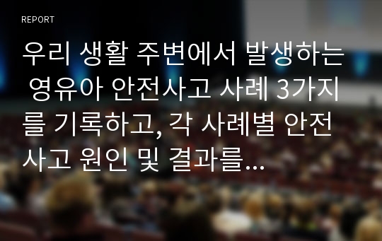 우리 생활 주변에서 발생하는 영유아 안전사고 사례 3가지를 기록하고, 각 사례별 안전사고 원인 및 결과를 파악하여 자신의 의견을 서술하시오.