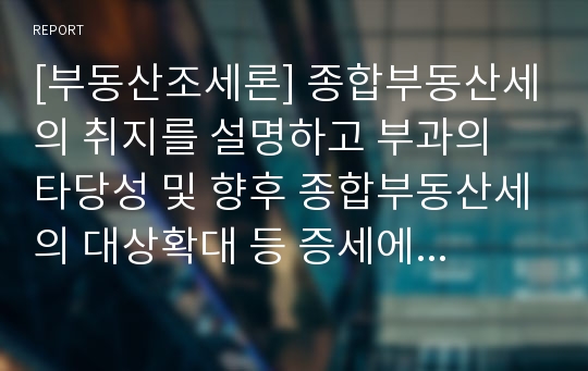 [부동산조세론] 종합부동산세의 취지를 설명하고 부과의 타당성 및 향후 종합부동산세의 대상확대 등 증세에 대한 의견제시